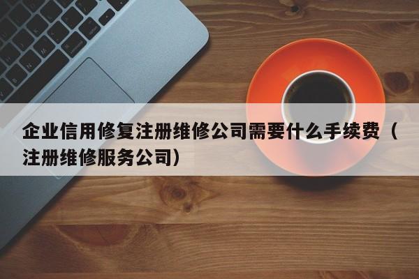 企业信用修复注册维修公司需要什么手续费（注册维修服务公司）