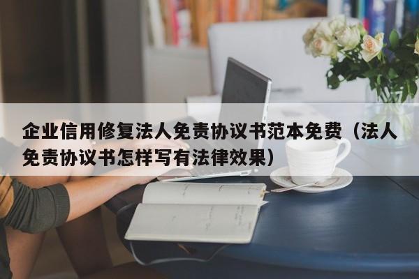 企业信用修复法人免责协议书范本免费（法人免责协议书怎样写有法律效果）