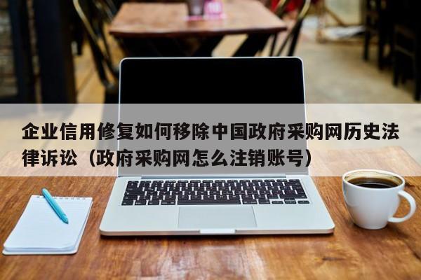 企业信用修复如何移除中国政府采购网历史法律诉讼（政府采购网怎么注销账号）