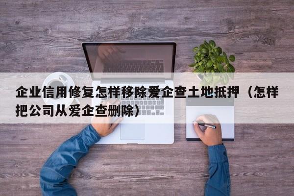 企业信用修复怎样移除爱企查土地抵押（怎样把公司从爱企查删除）