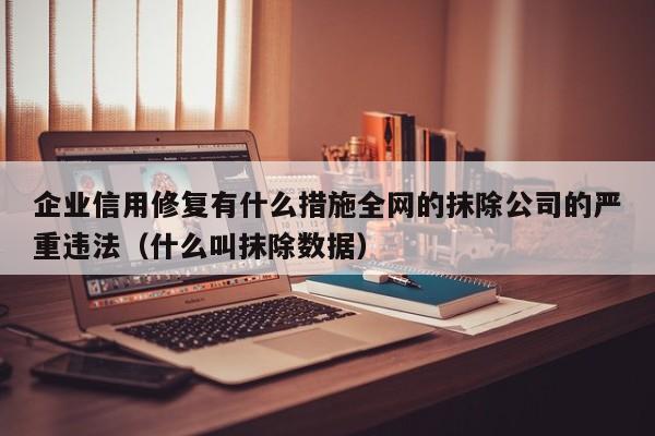 企业信用修复有什么措施全网的抹除公司的严重违法（什么叫抹除数据）
