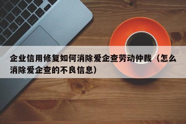 企业信用修复如何消除爱企查劳动仲裁（怎么消除爱企查的不良信息）