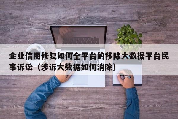 企业信用修复如何全平台的移除大数据平台民事诉讼（涉诉大数据如何消除）