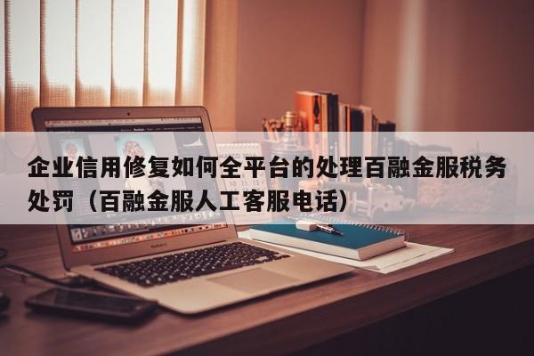 企业信用修复如何全平台的处理百融金服税务处罚（百融金服人工客服电话）