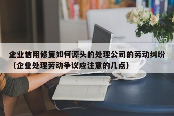 企业信用修复如何源头的处理公司的劳动纠纷（企业处理劳动争议应注意的几点）