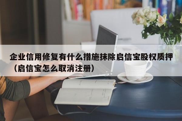 企业信用修复有什么措施抹除启信宝股权质押（启信宝怎么取消注册）
