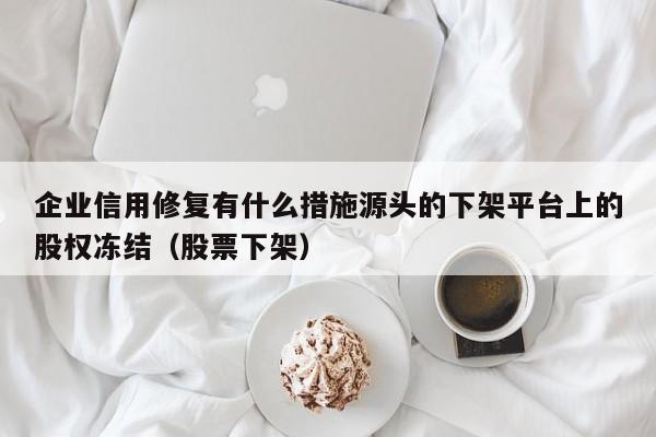 企业信用修复有什么措施源头的下架平台上的股权冻结（股票下架）