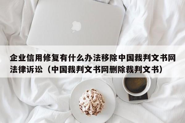 企业信用修复有什么办法移除中国裁判文书网法律诉讼（中国裁判文书网删除裁判文书）