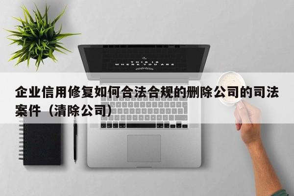 企业信用修复如何合法合规的删除公司的司法案件（清除公司）