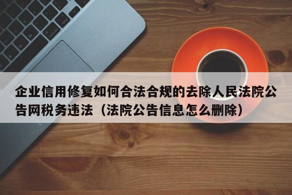 企业信用修复如何合法合规的去除人民法院公告网税务违法（法院公告信息怎么删除）