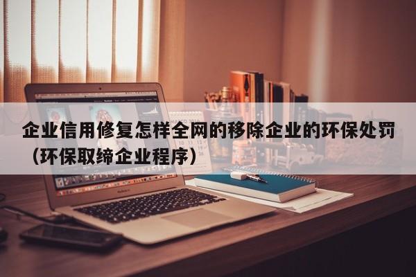 企业信用修复怎样全网的移除企业的环保处罚（环保取缔企业程序）