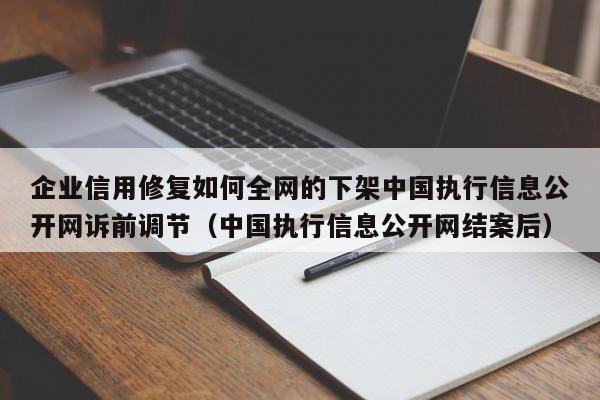 企业信用修复如何全网的下架中国执行信息公开网诉前调节（中国执行信息公开网结案后）