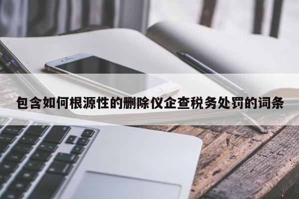 包含如何根源性的删除仪企查税务处罚的词条