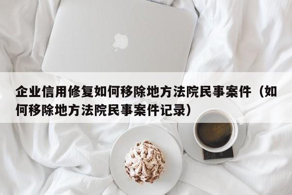 企业信用修复如何移除地方法院民事案件（如何移除地方法院民事案件记录）