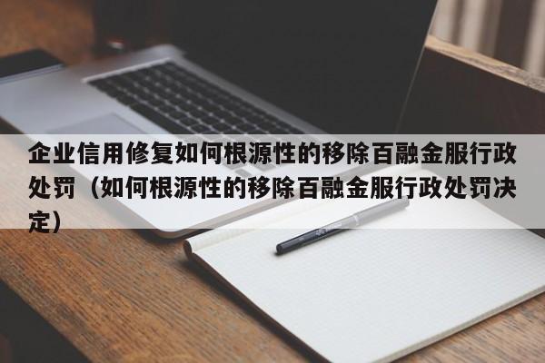 企业信用修复如何根源性的移除百融金服行政处罚（如何根源性的移除百融金服行政处罚决定）