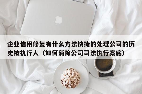 企业信用修复有什么方法快捷的处理公司的历史被执行人（如何消除公司司法执行案底）