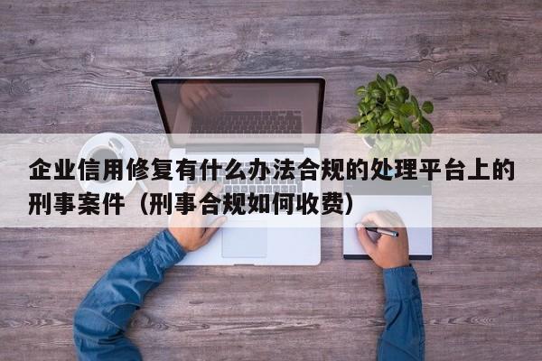 企业信用修复有什么办法合规的处理平台上的刑事案件（刑事合规如何收费）