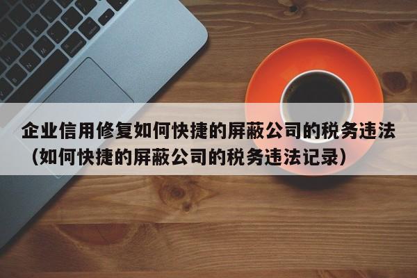 企业信用修复如何快捷的屏蔽公司的税务违法（如何快捷的屏蔽公司的税务违法记录）