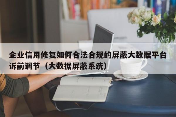 企业信用修复如何合法合规的屏蔽大数据平台诉前调节（大数据屏蔽系统）