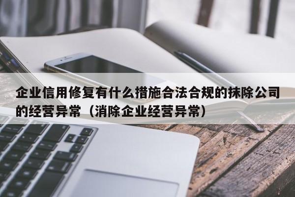 企业信用修复有什么措施合法合规的抹除公司的经营异常（消除企业经营异常）