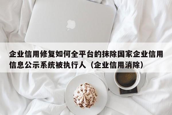 企业信用修复如何全平台的抹除国家企业信用信息公示系统被执行人（企业信用消除）