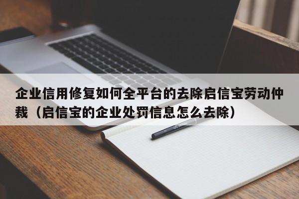 企业信用修复如何全平台的去除启信宝劳动仲裁（启信宝的企业处罚信息怎么去除）