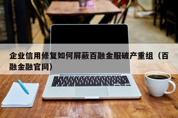 企业信用修复如何屏蔽百融金服破产重组（百融金融官网）