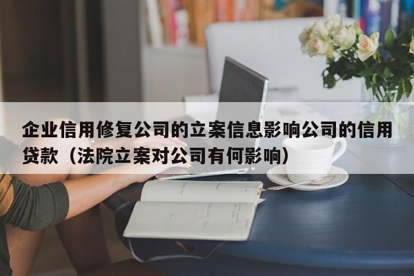 企业信用修复公司的立案信息影响公司的信用贷款（法院立案对公司有何影响）