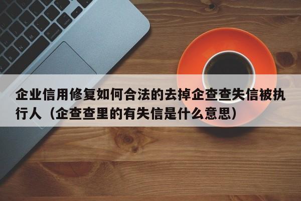 企业信用修复如何合法的去掉企查查失信被执行人（企查查里的有失信是什么意思）