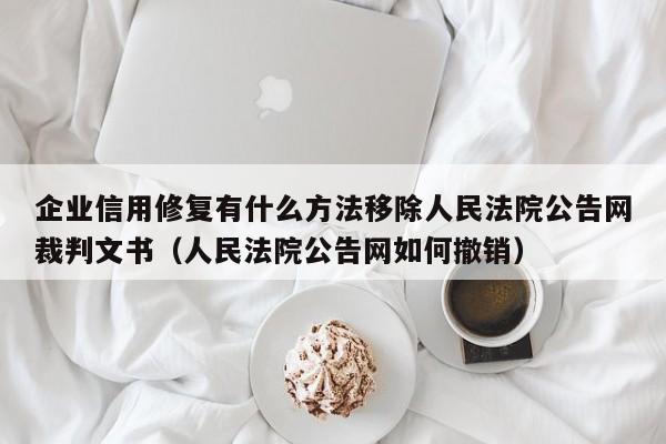 企业信用修复有什么方法移除人民法院公告网裁判文书（人民法院公告网如何撤销）