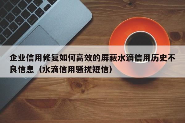 企业信用修复如何高效的屏蔽水滴信用历史不良信息（水滴信用骚扰短信）