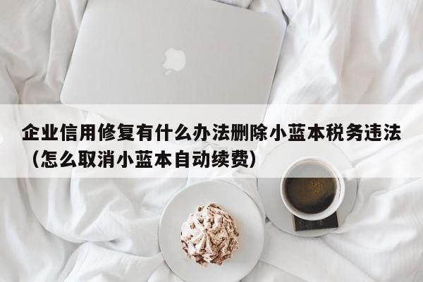 企业信用修复有什么办法删除小蓝本税务违法（怎么取消小蓝本自动续费）