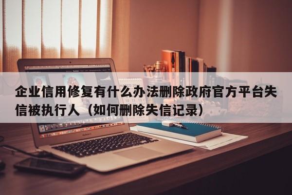 企业信用修复有什么办法删除政府官方平台失信被执行人（如何删除失信记录）