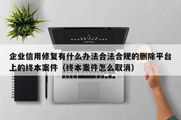 企业信用修复有什么办法合法合规的删除平台上的终本案件（终本案件怎么取消）