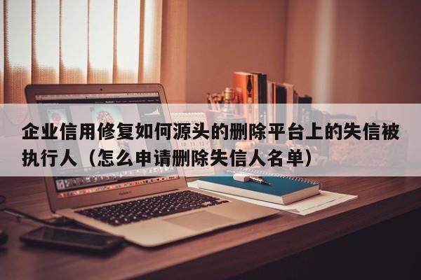 企业信用修复如何源头的删除平台上的失信被执行人（怎么申请删除失信人名单）