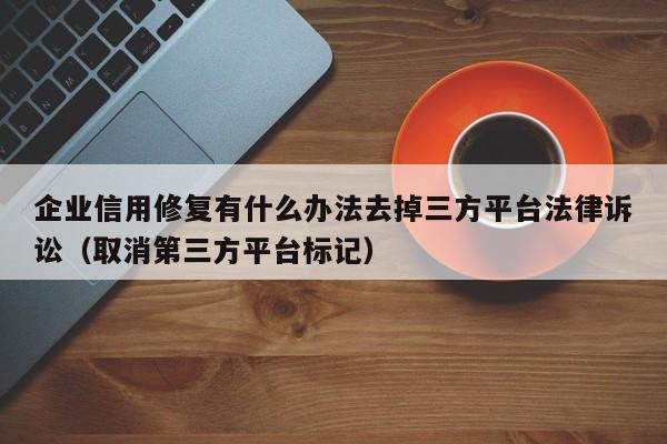 企业信用修复有什么办法去掉三方平台法律诉讼（取消第三方平台标记）