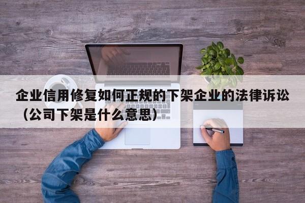 企业信用修复如何正规的下架企业的法律诉讼（公司下架是什么意思）