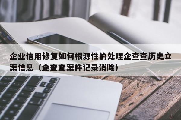 企业信用修复如何根源性的处理企查查历史立案信息（企查查案件记录消除）