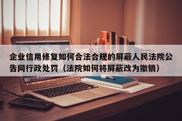 企业信用修复如何合法合规的屏蔽人民法院公告网行政处罚（法院如何将屏蔽改为撤销）