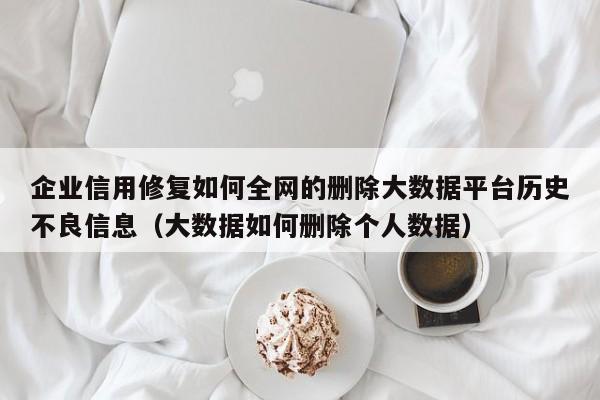 企业信用修复如何全网的删除大数据平台历史不良信息（大数据如何删除个人数据）