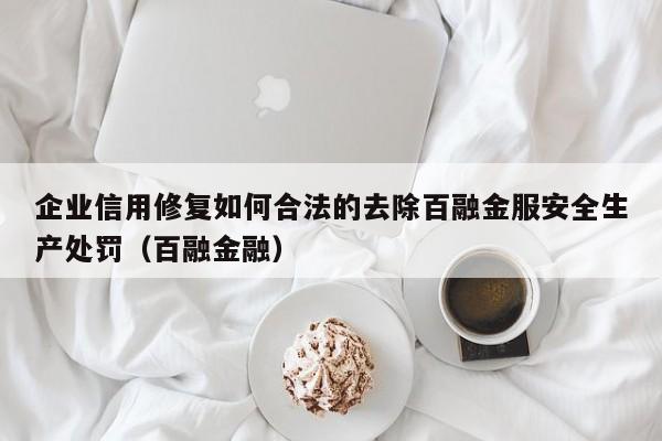 企业信用修复如何合法的去除百融金服安全生产处罚（百融金融）