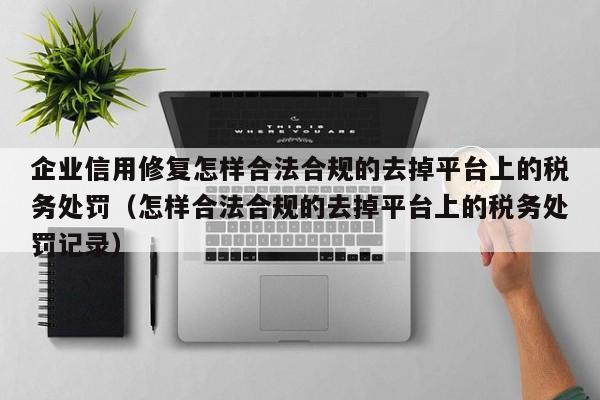 企业信用修复怎样合法合规的去掉平台上的税务处罚（怎样合法合规的去掉平台上的税务处罚记录）