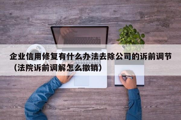 企业信用修复有什么办法去除公司的诉前调节（法院诉前调解怎么撤销）