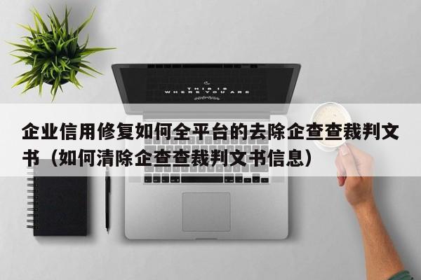 企业信用修复如何全平台的去除企查查裁判文书（如何清除企查查裁判文书信息）