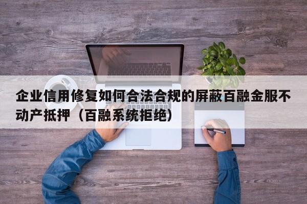 企业信用修复如何合法合规的屏蔽百融金服不动产抵押（百融系统拒绝）