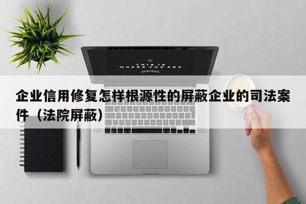 企业信用修复怎样根源性的屏蔽企业的司法案件（法院屏蔽）