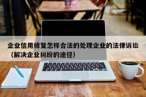 企业信用修复怎样合法的处理企业的法律诉讼（解决企业纠纷的途径）