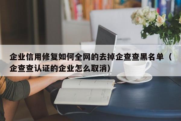 企业信用修复如何全网的去掉企查查黑名单（企查查认证的企业怎么取消）