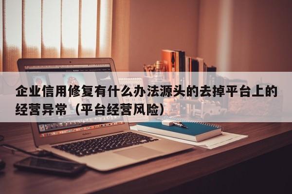 企业信用修复有什么办法源头的去掉平台上的经营异常（平台经营风险）