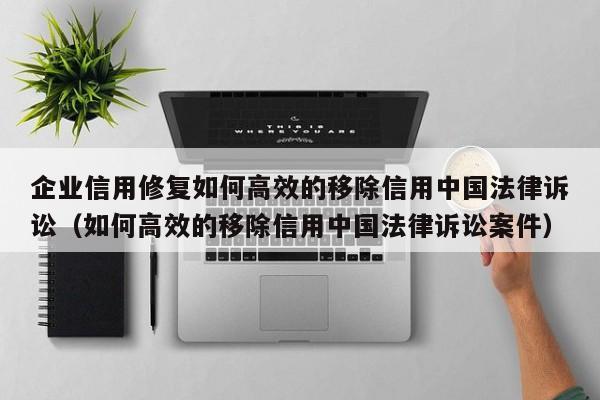 企业信用修复如何高效的移除信用中国法律诉讼（如何高效的移除信用中国法律诉讼案件）